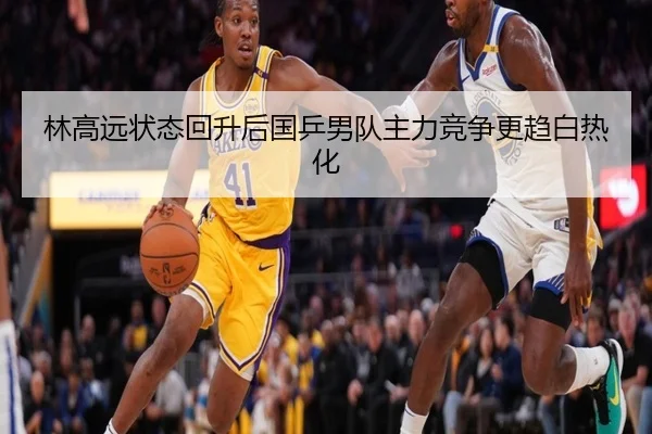 林高远状态回升后国乒男队主力竞争更趋白热化